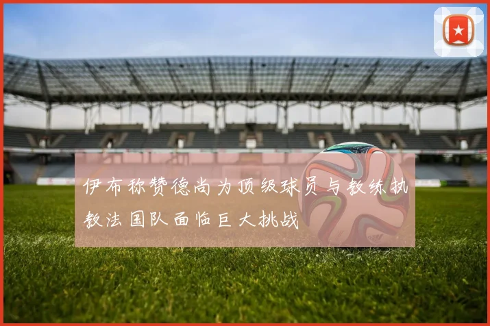 伊布称赞德尚为顶级球员与教练执教法国队面临巨大挑战