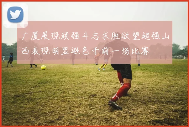 广厦展现顽强斗志求胜欲望超强山西表现明显逊色于前一场比赛