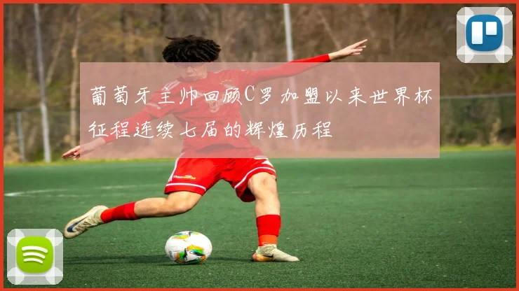 葡萄牙主帅回顾C罗加盟以来世界杯征程连续七届的辉煌历程