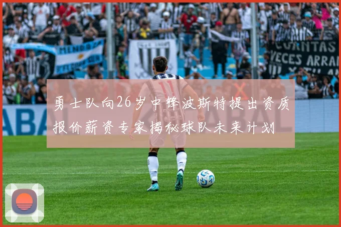 勇士队向26岁中锋波斯特提出资质报价薪资专家揭秘球队未来计划