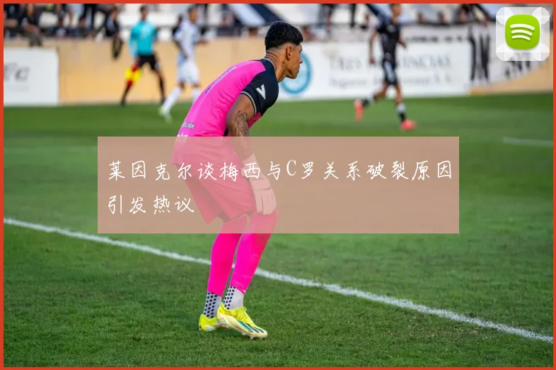 莱因克尔谈梅西与C罗关系破裂原因引发热议