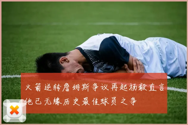 火箭逆转詹姆斯争议再起杨毅直言他已无缘历史最佳球员之争