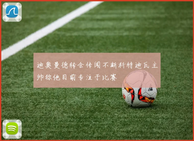 迪奥曼德转会传闻不断科特迪瓦主帅称他目前专注于比赛