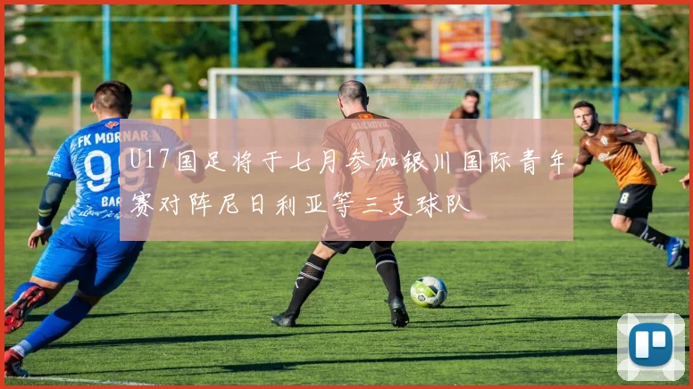 U17国足将于七月参加银川国际青年赛对阵尼日利亚等三支球队