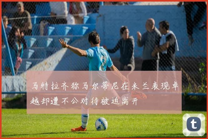 马特拉齐称马尔蒂尼在米兰表现卓越却遭不公对待被迫离开