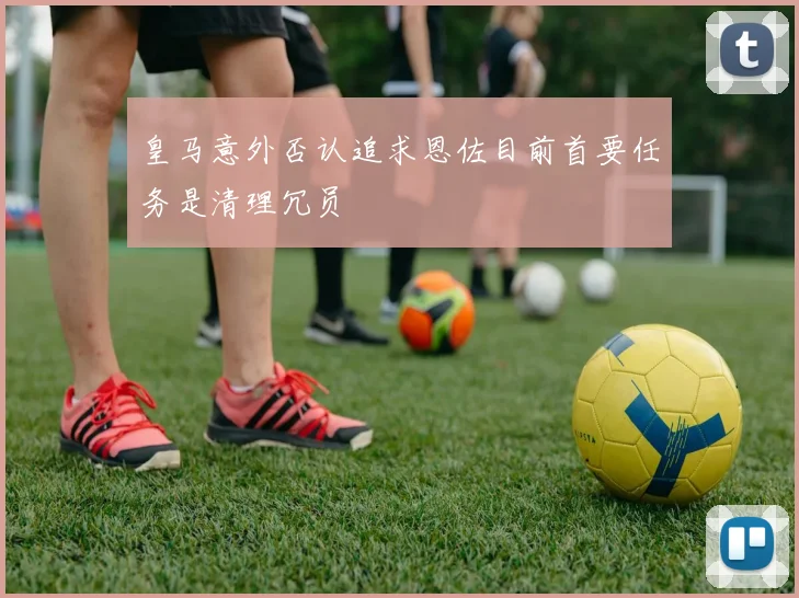 皇马意外否认追求恩佐目前首要任务是清理冗员